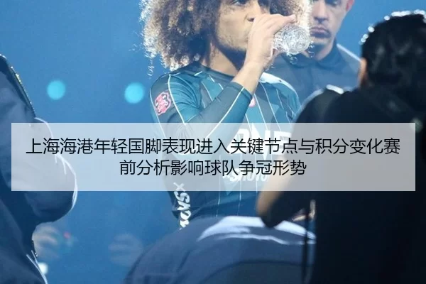 上海海港年轻国脚表现进入关键节点与积分变化赛前分析影响球队争冠形势