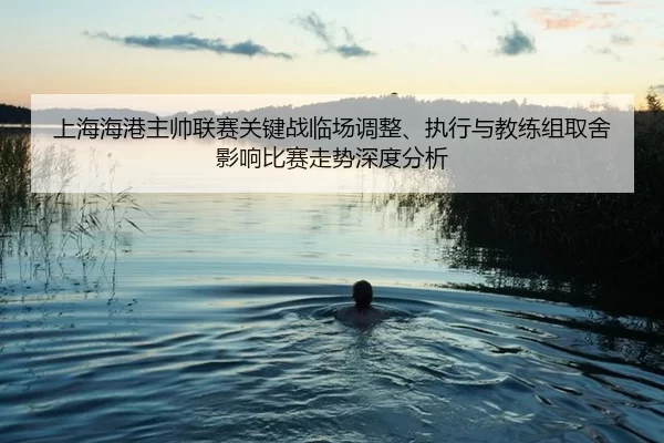 上海海港主帅联赛关键战临场调整、执行与教练组取舍影响比赛走势深度分析