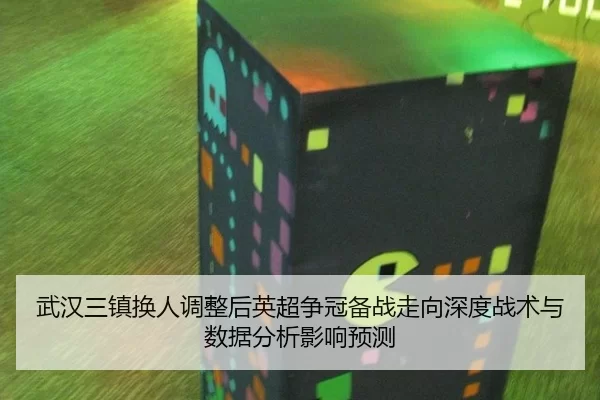 武汉三镇换人调整后英超争冠备战走向深度战术与数据分析影响预测